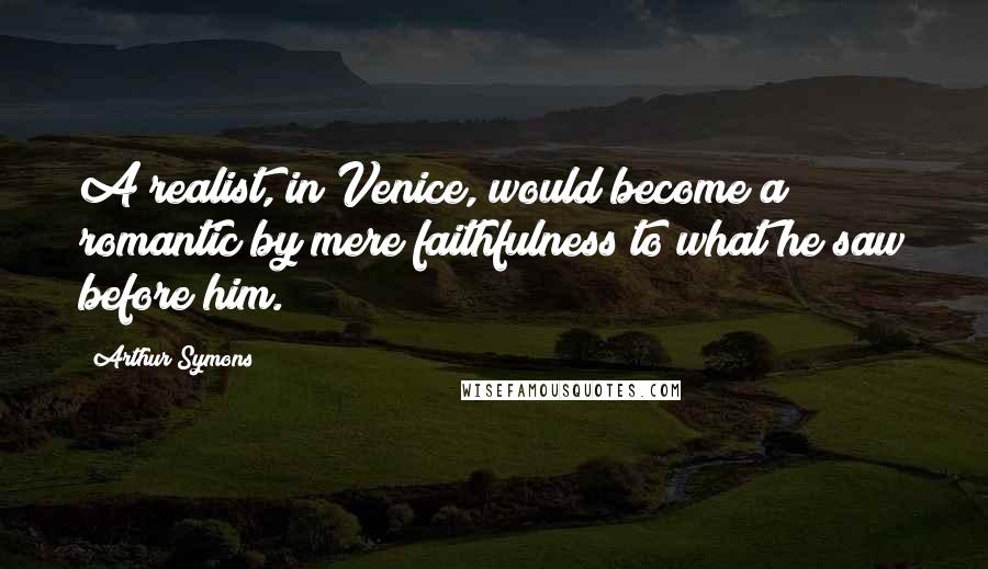 Arthur Symons Quotes: A realist, in Venice, would become a romantic by mere faithfulness to what he saw before him.