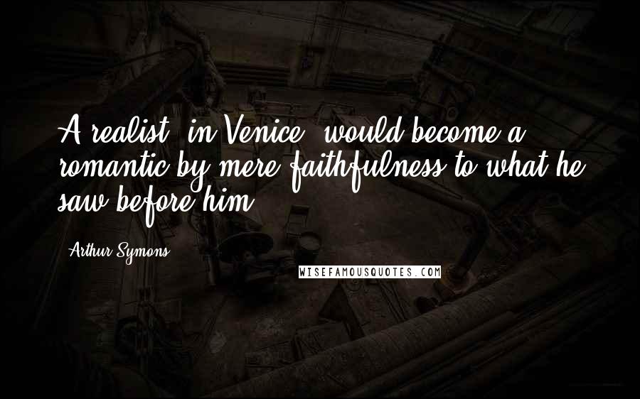 Arthur Symons Quotes: A realist, in Venice, would become a romantic by mere faithfulness to what he saw before him.