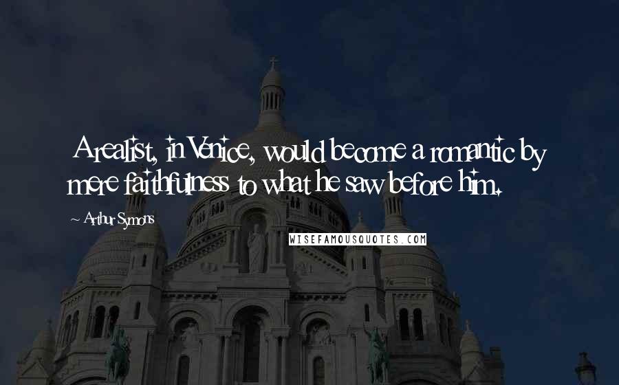 Arthur Symons Quotes: A realist, in Venice, would become a romantic by mere faithfulness to what he saw before him.