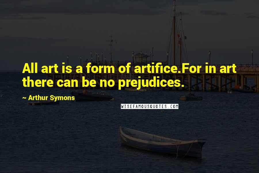Arthur Symons Quotes: All art is a form of artifice.For in art there can be no prejudices.