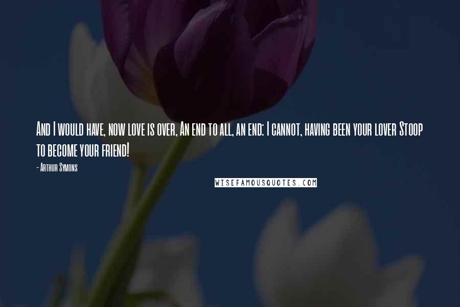 Arthur Symons Quotes: And I would have, now love is over, An end to all, an end: I cannot, having been your lover Stoop to become your friend!