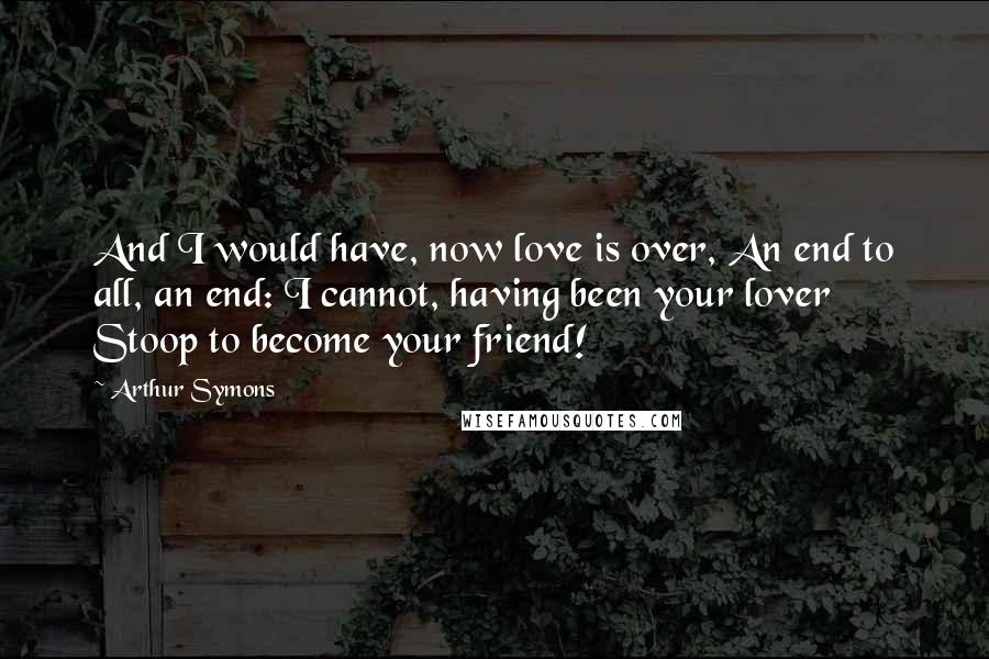 Arthur Symons Quotes: And I would have, now love is over, An end to all, an end: I cannot, having been your lover Stoop to become your friend!