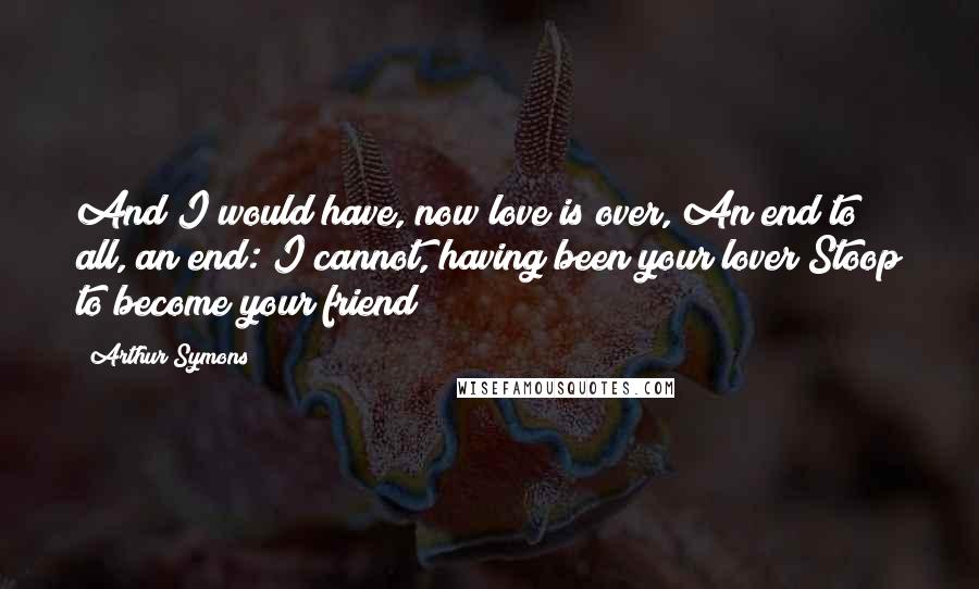 Arthur Symons Quotes: And I would have, now love is over, An end to all, an end: I cannot, having been your lover Stoop to become your friend!