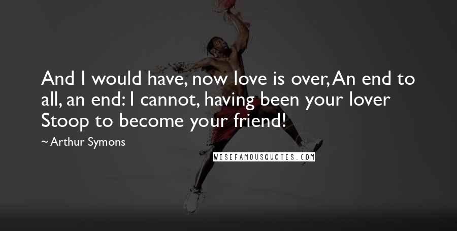 Arthur Symons Quotes: And I would have, now love is over, An end to all, an end: I cannot, having been your lover Stoop to become your friend!