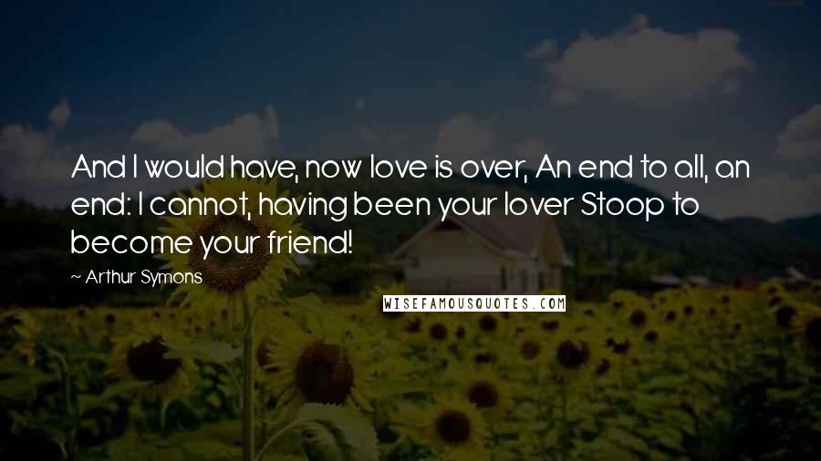 Arthur Symons Quotes: And I would have, now love is over, An end to all, an end: I cannot, having been your lover Stoop to become your friend!