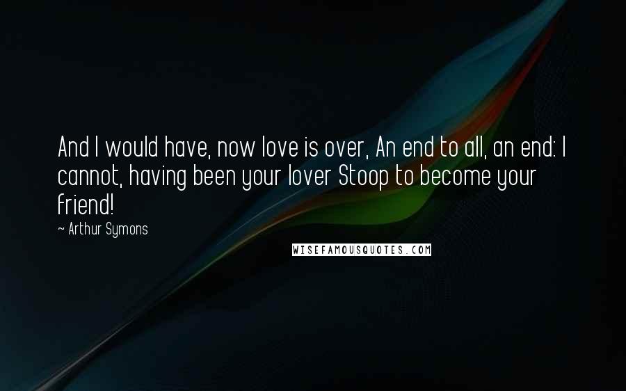 Arthur Symons Quotes: And I would have, now love is over, An end to all, an end: I cannot, having been your lover Stoop to become your friend!