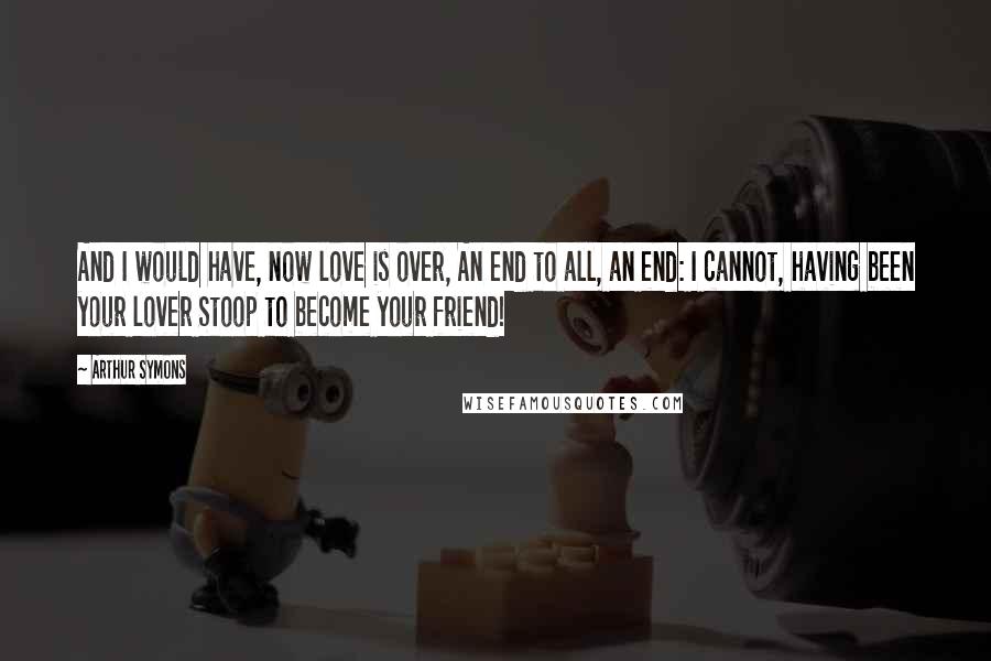 Arthur Symons Quotes: And I would have, now love is over, An end to all, an end: I cannot, having been your lover Stoop to become your friend!