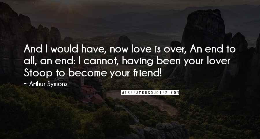 Arthur Symons Quotes: And I would have, now love is over, An end to all, an end: I cannot, having been your lover Stoop to become your friend!