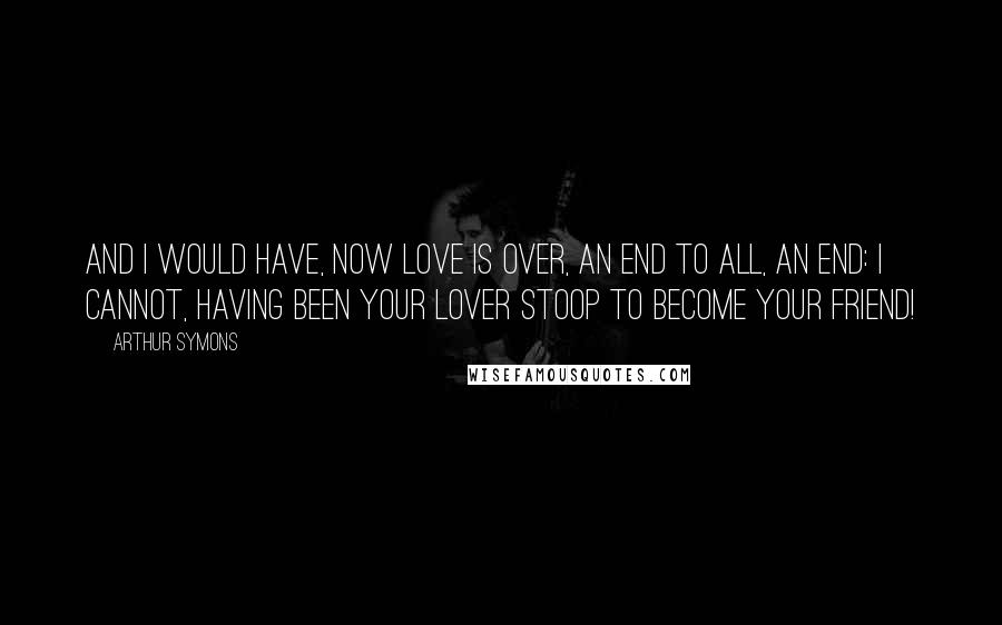 Arthur Symons Quotes: And I would have, now love is over, An end to all, an end: I cannot, having been your lover Stoop to become your friend!