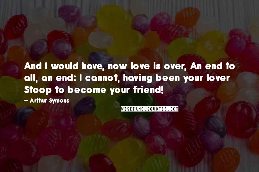 Arthur Symons Quotes: And I would have, now love is over, An end to all, an end: I cannot, having been your lover Stoop to become your friend!