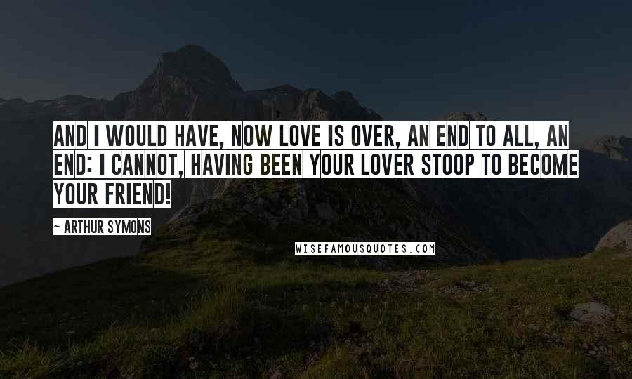 Arthur Symons Quotes: And I would have, now love is over, An end to all, an end: I cannot, having been your lover Stoop to become your friend!