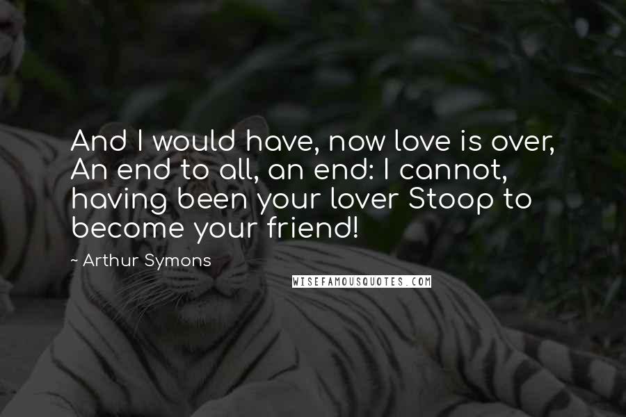 Arthur Symons Quotes: And I would have, now love is over, An end to all, an end: I cannot, having been your lover Stoop to become your friend!