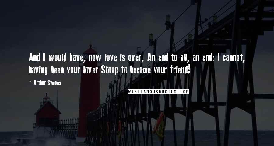 Arthur Symons Quotes: And I would have, now love is over, An end to all, an end: I cannot, having been your lover Stoop to become your friend!