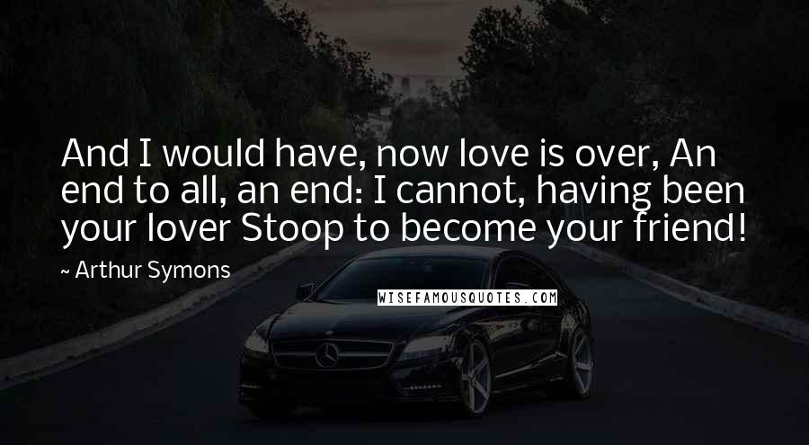 Arthur Symons Quotes: And I would have, now love is over, An end to all, an end: I cannot, having been your lover Stoop to become your friend!