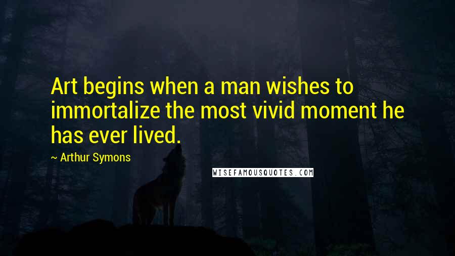 Arthur Symons Quotes: Art begins when a man wishes to immortalize the most vivid moment he has ever lived.