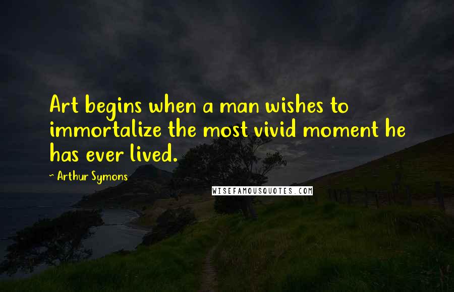 Arthur Symons Quotes: Art begins when a man wishes to immortalize the most vivid moment he has ever lived.