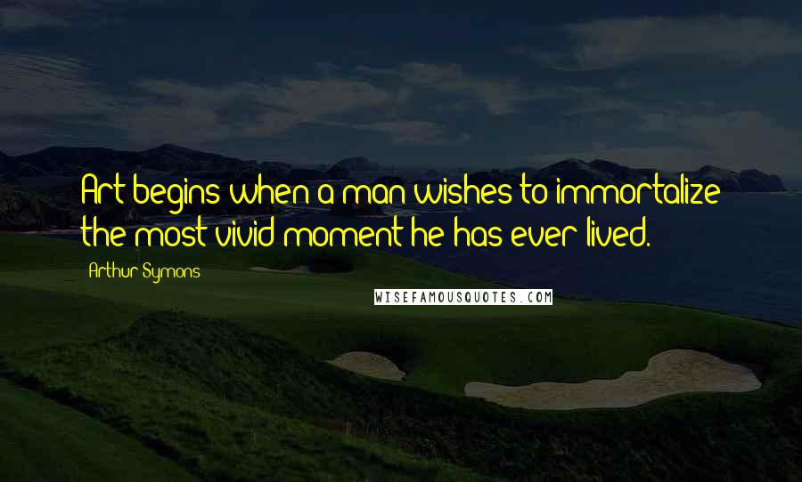 Arthur Symons Quotes: Art begins when a man wishes to immortalize the most vivid moment he has ever lived.