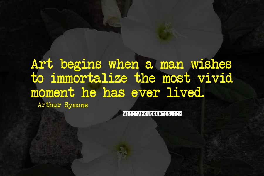 Arthur Symons Quotes: Art begins when a man wishes to immortalize the most vivid moment he has ever lived.