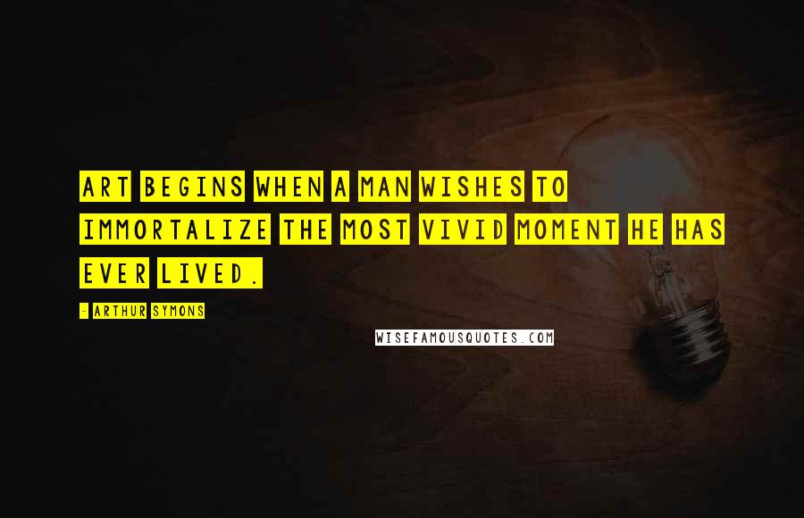Arthur Symons Quotes: Art begins when a man wishes to immortalize the most vivid moment he has ever lived.