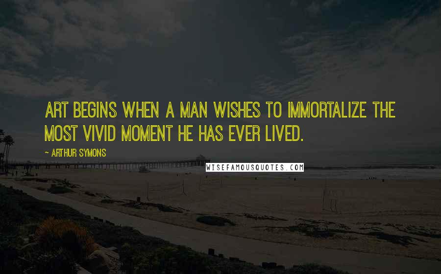 Arthur Symons Quotes: Art begins when a man wishes to immortalize the most vivid moment he has ever lived.