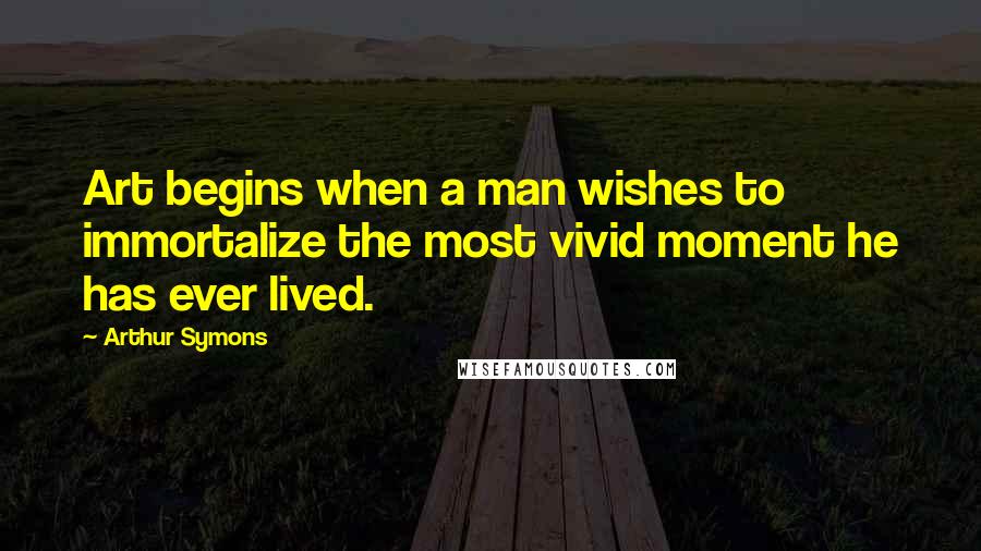 Arthur Symons Quotes: Art begins when a man wishes to immortalize the most vivid moment he has ever lived.