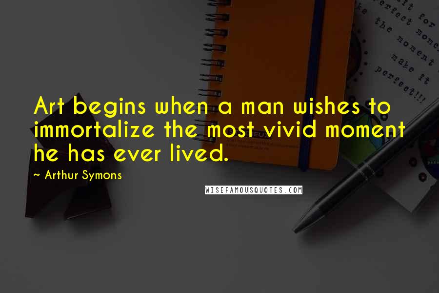 Arthur Symons Quotes: Art begins when a man wishes to immortalize the most vivid moment he has ever lived.