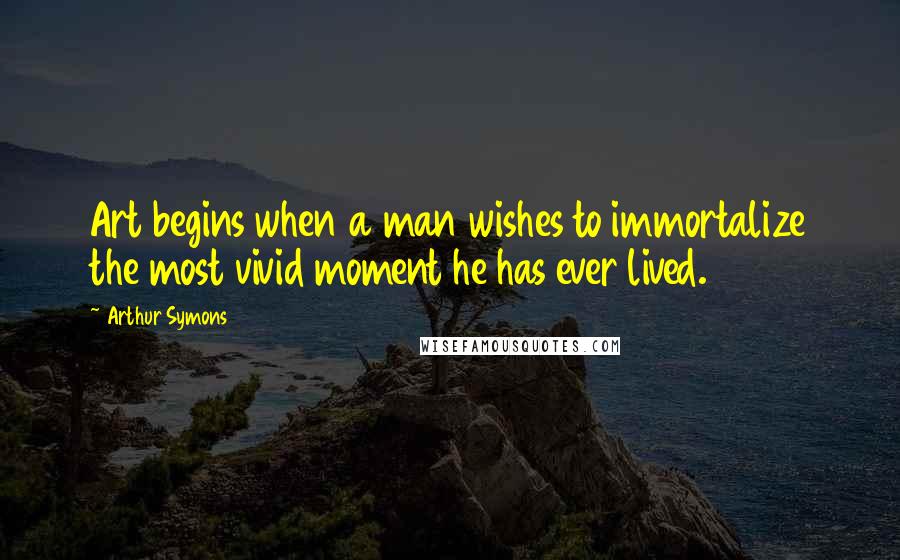 Arthur Symons Quotes: Art begins when a man wishes to immortalize the most vivid moment he has ever lived.