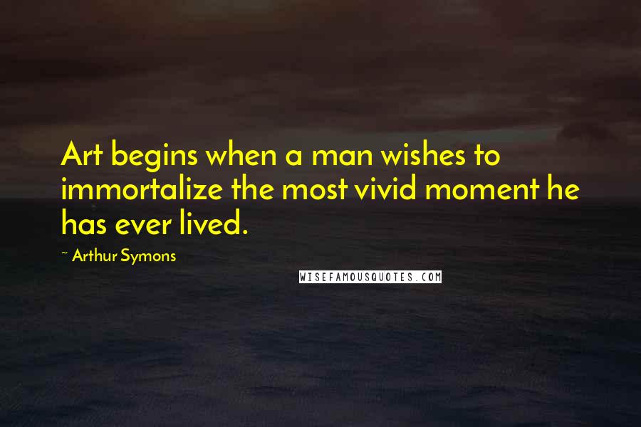 Arthur Symons Quotes: Art begins when a man wishes to immortalize the most vivid moment he has ever lived.