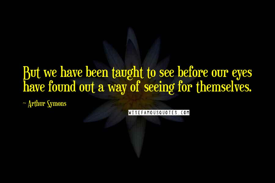 Arthur Symons Quotes: But we have been taught to see before our eyes have found out a way of seeing for themselves.