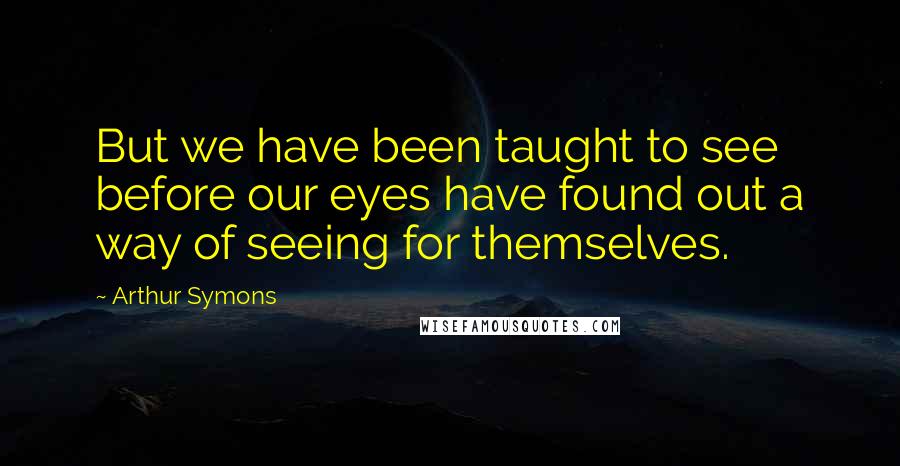 Arthur Symons Quotes: But we have been taught to see before our eyes have found out a way of seeing for themselves.