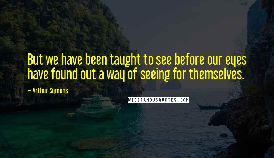 Arthur Symons Quotes: But we have been taught to see before our eyes have found out a way of seeing for themselves.