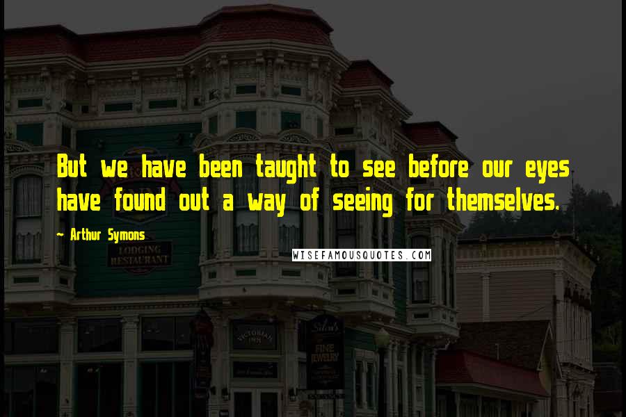 Arthur Symons Quotes: But we have been taught to see before our eyes have found out a way of seeing for themselves.