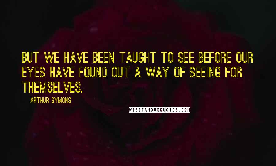 Arthur Symons Quotes: But we have been taught to see before our eyes have found out a way of seeing for themselves.
