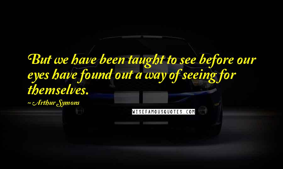 Arthur Symons Quotes: But we have been taught to see before our eyes have found out a way of seeing for themselves.