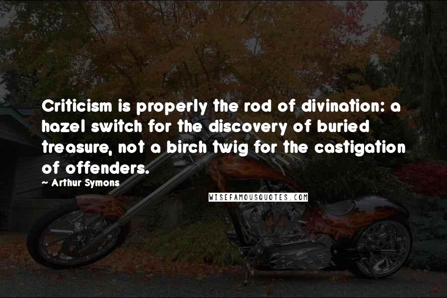 Arthur Symons Quotes: Criticism is properly the rod of divination: a hazel switch for the discovery of buried treasure, not a birch twig for the castigation of offenders.