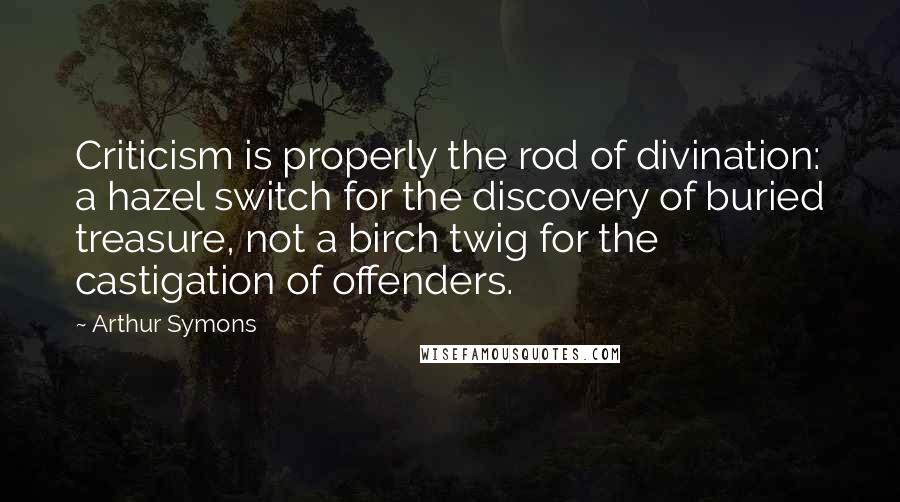 Arthur Symons Quotes: Criticism is properly the rod of divination: a hazel switch for the discovery of buried treasure, not a birch twig for the castigation of offenders.