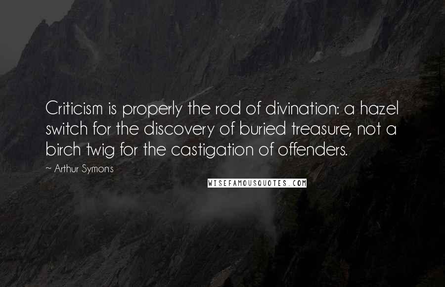 Arthur Symons Quotes: Criticism is properly the rod of divination: a hazel switch for the discovery of buried treasure, not a birch twig for the castigation of offenders.