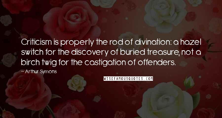 Arthur Symons Quotes: Criticism is properly the rod of divination: a hazel switch for the discovery of buried treasure, not a birch twig for the castigation of offenders.