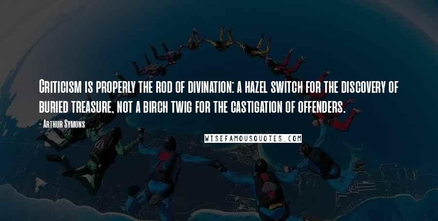 Arthur Symons Quotes: Criticism is properly the rod of divination: a hazel switch for the discovery of buried treasure, not a birch twig for the castigation of offenders.