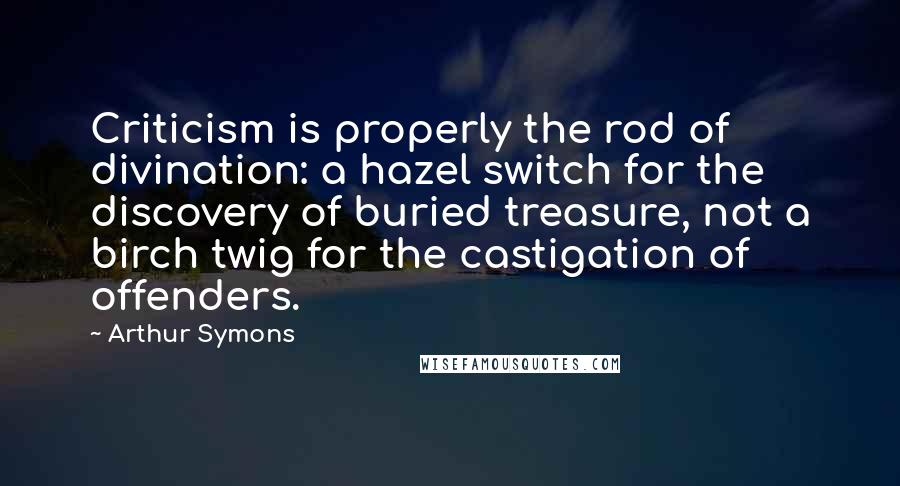 Arthur Symons Quotes: Criticism is properly the rod of divination: a hazel switch for the discovery of buried treasure, not a birch twig for the castigation of offenders.