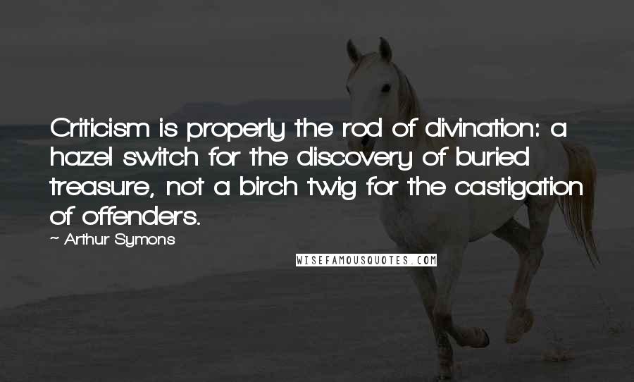 Arthur Symons Quotes: Criticism is properly the rod of divination: a hazel switch for the discovery of buried treasure, not a birch twig for the castigation of offenders.