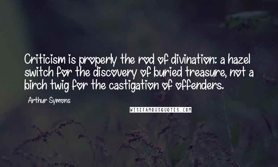 Arthur Symons Quotes: Criticism is properly the rod of divination: a hazel switch for the discovery of buried treasure, not a birch twig for the castigation of offenders.