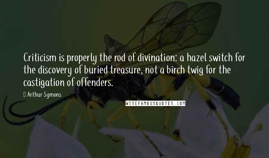 Arthur Symons Quotes: Criticism is properly the rod of divination: a hazel switch for the discovery of buried treasure, not a birch twig for the castigation of offenders.