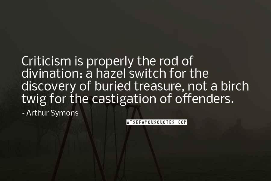 Arthur Symons Quotes: Criticism is properly the rod of divination: a hazel switch for the discovery of buried treasure, not a birch twig for the castigation of offenders.