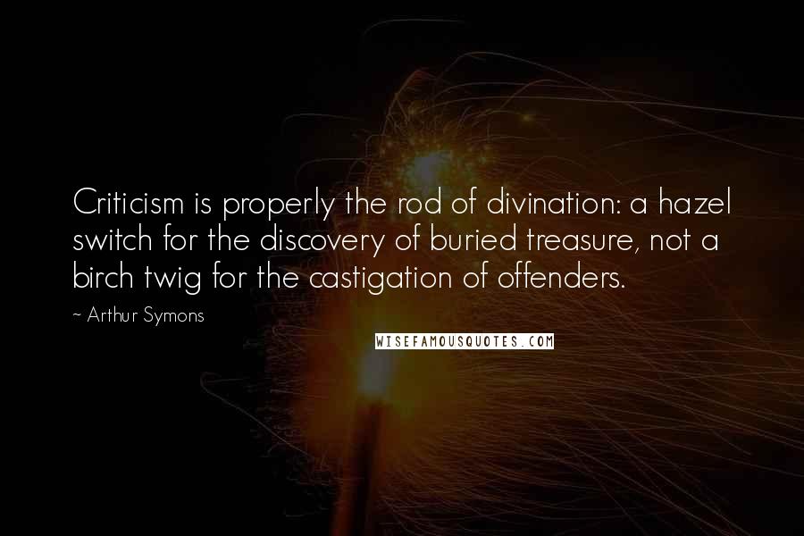 Arthur Symons Quotes: Criticism is properly the rod of divination: a hazel switch for the discovery of buried treasure, not a birch twig for the castigation of offenders.