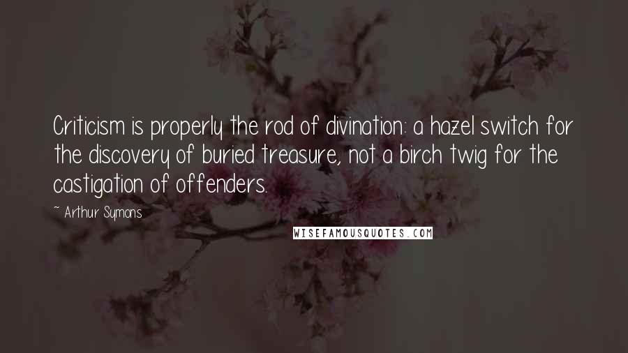 Arthur Symons Quotes: Criticism is properly the rod of divination: a hazel switch for the discovery of buried treasure, not a birch twig for the castigation of offenders.