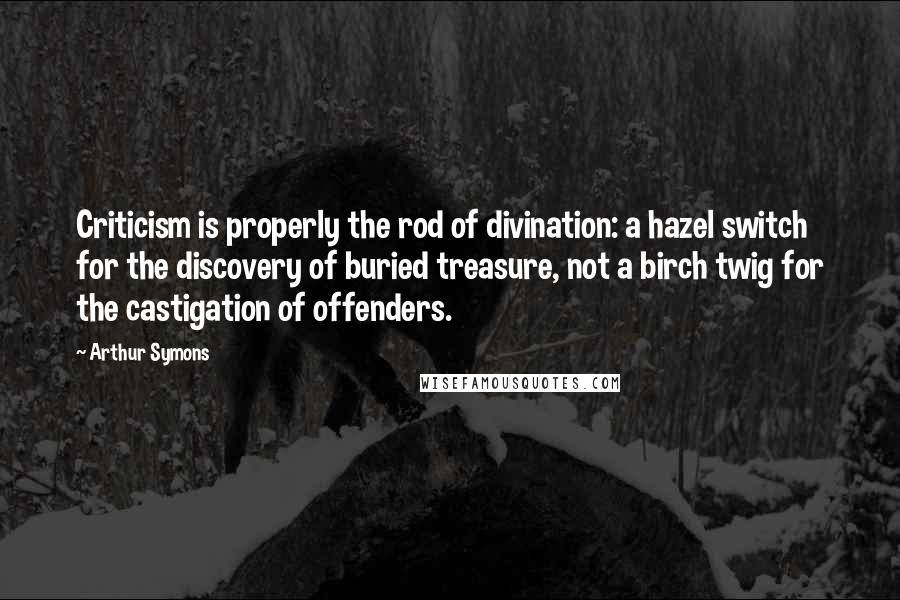 Arthur Symons Quotes: Criticism is properly the rod of divination: a hazel switch for the discovery of buried treasure, not a birch twig for the castigation of offenders.