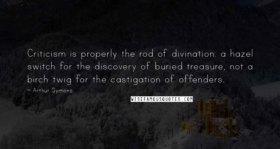 Arthur Symons Quotes: Criticism is properly the rod of divination: a hazel switch for the discovery of buried treasure, not a birch twig for the castigation of offenders.