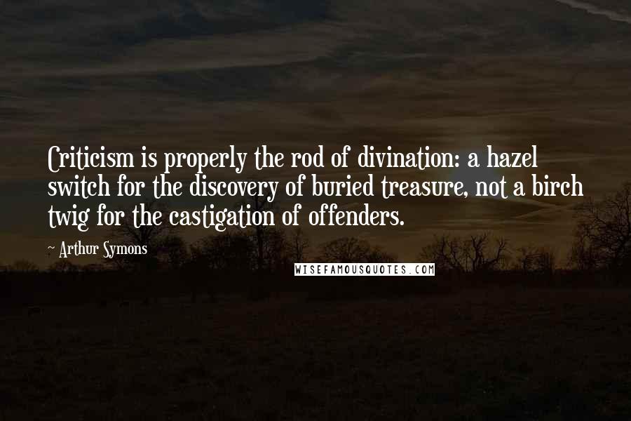 Arthur Symons Quotes: Criticism is properly the rod of divination: a hazel switch for the discovery of buried treasure, not a birch twig for the castigation of offenders.