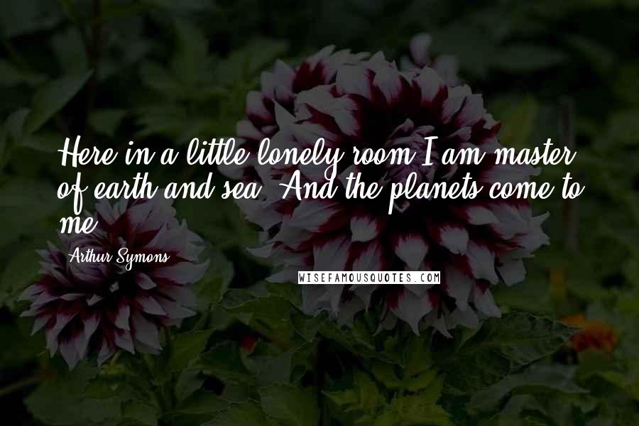 Arthur Symons Quotes: Here in a little lonely room I am master of earth and sea, And the planets come to me.